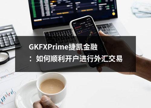GKFXPrime捷凯金融：如何顺利开户进行外汇交易