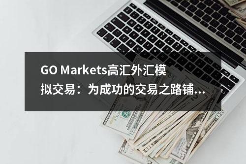 GO Markets高汇外汇模拟交易：为成功的交易之路铺就基础
