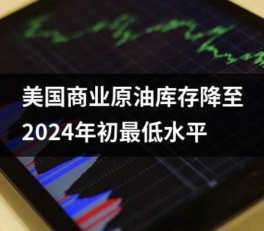 美国商业原油库存降至2024年初最低水平