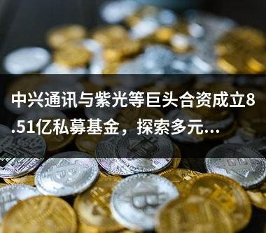 中兴通讯与紫光等巨头合资成立8.51亿私募基金，探索多元化投资领域